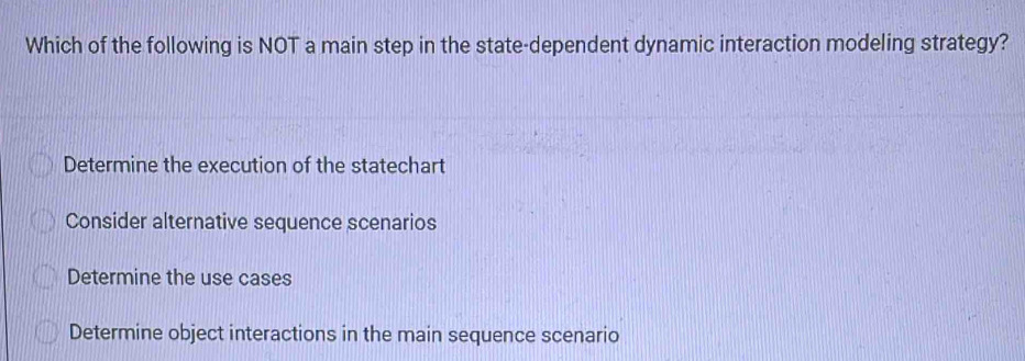 Which of the following is NOT a main step in the state-dependent dynamic interaction modeling strategy?
Determine the execution of the statechart
Consider alternative sequence scenarios
Determine the use cases
Determine object interactions in the main sequence scenario