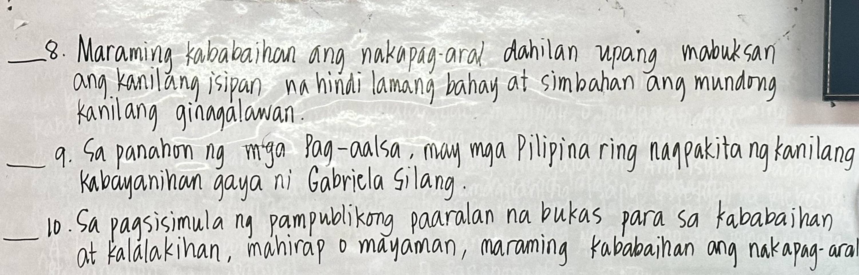 Maraming kababaihan ang nakapag aral dahilan upang mabuksan 
ang Kanilang isipan na hindilamang bahay at simbahan ang mundong 
Kanilang ginagalawan. 
_9. Sa panahon ng miga Pag-aalsa, may mga pilipina ring naypakitang kanilang 
Kabayanihan gaya ni Gabricla silang. 
_10. Sa pagsisimula ng pampublikong paaralan na bukas para sa kababaihan 
at kalalakinan, mahirap o mayaman, maranming kababainan ang nakapag-ara