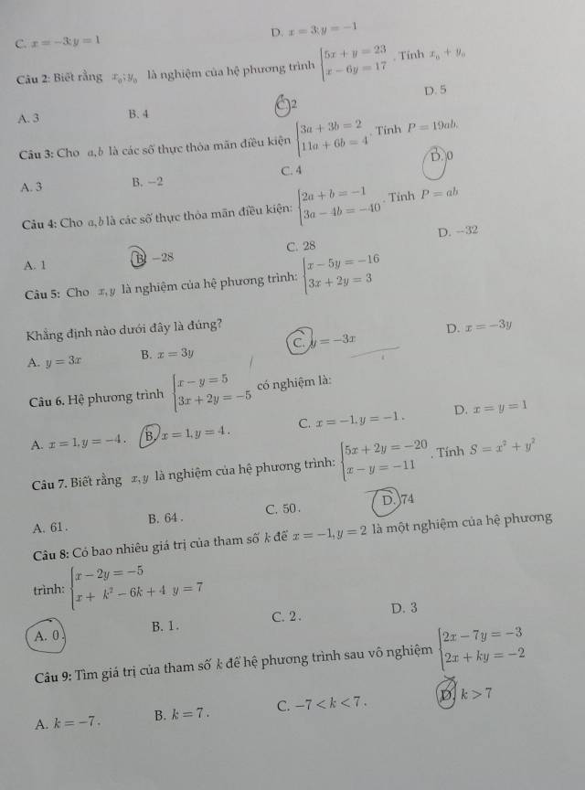 D. x=3;y=-1
C. x=-3;y=1
Câu 2: Biết rằng x_0;y_0 là nghiệm của hhat c phương trình beginarrayl 5x+y=23 x-6y=17endarray.. Tính x_0+y_0
)2
A. 3 B. 4 D. 5
Câu 3: Cho a,b là các số thực thỏa mãn điều kiện beginarrayl 3a+3b=2 11a+6b=4endarray.. Tính P=19ab.
D. 0
A. 3 B. -2 C. 4
Câu 4: Cho a, b là các số thực thỏa mãn điều kiện: beginarrayl 2a+b=-1 3a-4b=-40endarray.. Tinh P=ab
D. --32
A. 1 B -28 C. 28
Cu 5: Cho x, y là nghiệm của hệ phương trình: beginarrayl x-5y=-16 3x+2y=3endarray.
Khẳng định nào dưới đây là đúng?
D. x=-3y
A. y=3x B. x=3y C. y=-3x
Câu 6. Hệ phương trình beginarrayl x-y=5 3x+2y=-5endarray. có nghiệm là:
D.
A. x=1,y=-4. B. x=1,y=4, C. x=-1,y=-1. x=y=1
Câu 7. Biết rằng x, y là nghiệm của hhat e phương trình: beginarrayl 5x+2y=-20 x-y=-11endarray. , Tính S=x^2+y^2
A. 61 . B. 64 . C. 50 . D. 74
Câu 8: Có bao nhiêu giá trị của tham số k để x=-1,y=2 là một nghiệm của hệ phương
trình: beginarrayl x-2y=-5 x+k^2-6k+4y=7endarray.
A. 0 B. 1. C. 2. D. 3
Câu 9: Tìm giá trị của tham số k để hệ phương trình sau vô nghiệm beginarrayl 2x-7y=-3 2x+ky=-2endarray.
A. k=-7. B. k=7. C. -7 D k>7