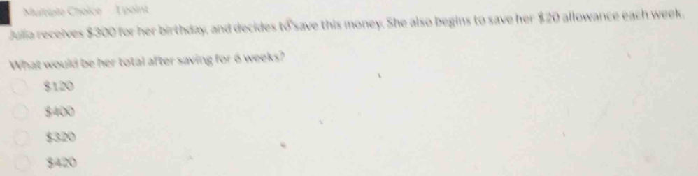 Muitiple Choice À point
Julia receives $300 for her birthday, and decides to save this money. She also begins to save her $20 allowance each week,
What would be her total after saving for 6 weeks?
$120
$400
$320
$420