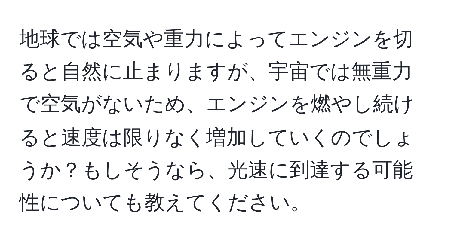地球では空気や重力によってエンジンを切ると自然に止まりますが、宇宙では無重力で空気がないため、エンジンを燃やし続けると速度は限りなく増加していくのでしょうか？もしそうなら、光速に到達する可能性についても教えてください。