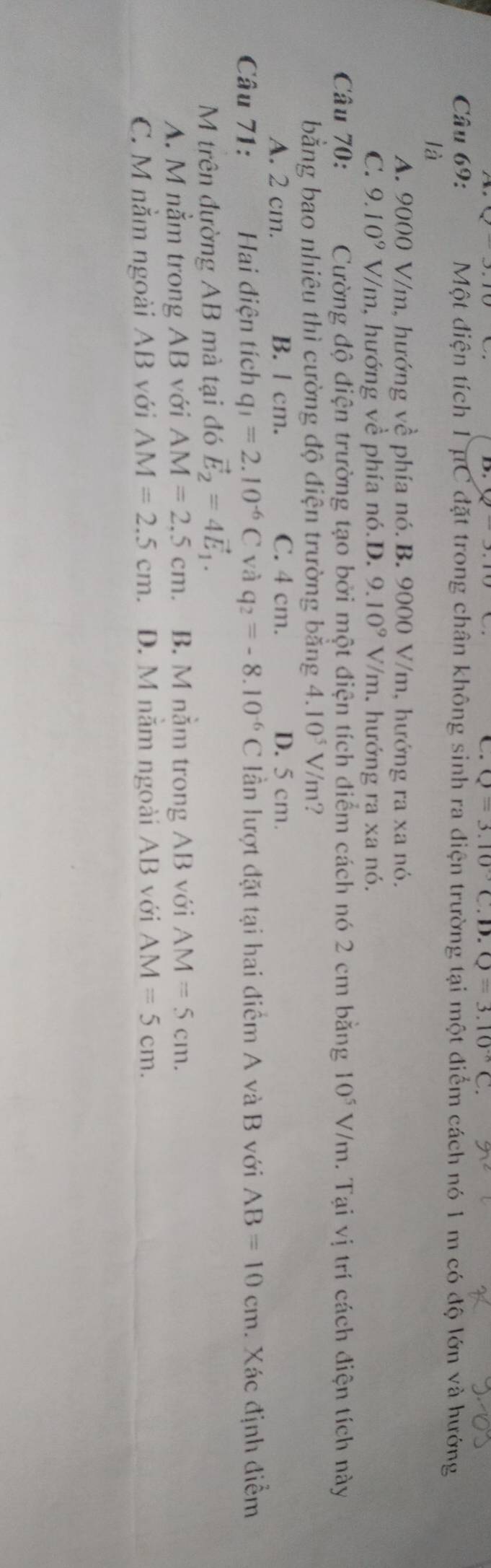 Q=3.10°C.D.Q=3.10^(-8)C. 
Câu 69: Một điện tích 1 μC đặt trong chân không sinh ra điện trường tại một điểm cách nó 1 m có độ lớn và hướng
là
A. 9000 V/m, hướng về phía nó. B. 9000 V/m, hướng ra xa nó.
C. 9.10^9 V/m, hướng về phía nó.D. 9.10^9V/m h. hướng ra xa nó.
Câu 70: Cường độ điện trường tạo bởi một điện tích điểm cách nó 2 cm bằng 10^5V/m. Tại vị trí cách điện tích này
bằng bao nhiêu thì cường độ điện trường bằng 4.10^5V/m ?
A. 2 cm. B. l cm. C. 4 cm. D. 5 cm.
Câu 71: Hai điện tích q_1=2.10^(-6)C và q_2=-8.10^(-6)C lần lượt đặt tại hai điểm A và B với AB=10cm. Xác định điểm
M trên đường AB mà tại đó vector E_2=4vector E_1.
A. M nằm trong AB với AM=2,5cm. B. M nằm trong AB với AM=5cm.
C. M nằm ngoài AB với AM=2.5cm. D. M năm ngoài AB với AM=5cm.