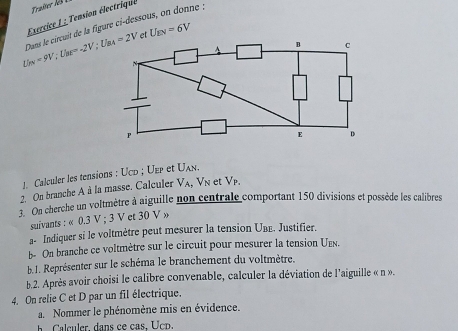 Tension électrique
U_ON=9V; U_BE=-2V; U_BA=2V Dans le circuit de la figure ci-dessous, on donne : 
et U_EN=6V
1. Calculer les tensions : Ucd; Uep et Uλn. 
2. On branche A à la masse. Calculer V_A, V_N et V p 
3 On cherche un voltmètre à aiguille non centrale comportant 150 divisions et possède les calibres 
suivants : « 0.3 V; 3 V et 30 V » 
a- Indiquer si le voltmètre peut mesurer la tension Uвε. Justifier. 
b- On branche ce voltmètre sur le circuit pour mesurer la tension Ue. 
b.1. Représenter sur le schéma le branchement du voltmètre. 
b.2. Après avoir choisi le calibre convenable, calculer la déviation de l'aiguille « n ». 
4. On relie C et D par un fil électrique. 
a. Nommer le phénomène mis en évidence. 
Calculer, dans ce cas. Ucp.