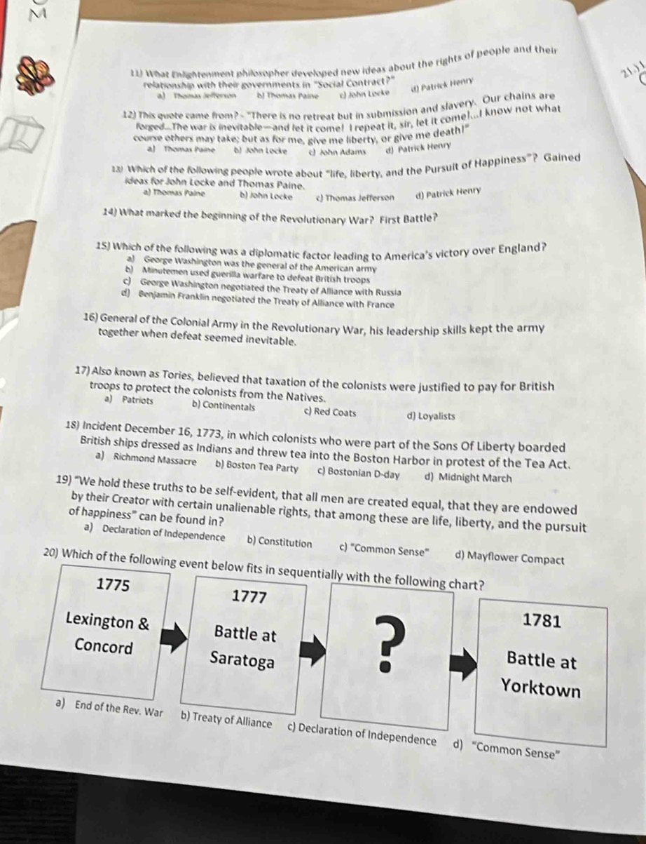 What Enlightenment philosopher developed new ideas about the rights of people and their
21.) 1
relationship with their governments in "Social Contract?"
a) Thomas Jefferson b) Thomas Paine c) John Locke
d) Patrick Henry
12) This quote came from? - "There is no retreat but in submission and slavery. Our chains are
forged.The war is inevitable—and let it come! I repeat it, sir, let it come!...I know not what
course others may take; but as for me, give me liberty, or give me death!"
a) Thomas Paine b) John Locke c) John Adams d) Patrick Henry
23) Which of the following people wrote about “life, liberty, and the Pursuit of Happiness”? Gained
ideas for John Locke and Thomas Paine.
a) Thomas Palne b) John Locke c) Thomas Jefferson d) Patrick Henry
14) What marked the beginning of the Revolutionary War? First Battle?
15) Which of the following was a diplomatic factor leading to America's victory over England?
a) George Washington was the general of the American army
b) Minutemen used guerilla warfare to defeat British troops
c) George Washington negotiated the Treaty of Alliance with Russia
d) Benjamin Franklin negotiated the Treaty of Alliance with France
16) General of the Colonial Army in the Revolutionary War, his leadership skills kept the army
together when defeat seemed inevitable.
17) Also known as Tories, believed that taxation of the colonists were justified to pay for British
troops to protect the colonists from the Natives.
a) Patriots b) Continentals c) Red Coats d) Loyalists
18) Incident December 16, 1773, in which colonists who were part of the Sons Of Liberty boarded
British ships dressed as Indians and threw tea into the Boston Harbor in protest of the Tea Act.
a) Richmond Massacre b) Boston Tea Party c) Bostonian D-day d) Midnight March
19) “We hold these truths to be self-evident, that all men are created equal, that they are endowed
by their Creator with certain unalienable rights, that among these are life, liberty, and the pursuit
of happiness" can be found in?
a) Declaration of Independence b) Constitution c) "Common Sense” d) Mayflower Compact
20) Which of the following event below fits in sequentially with the following chart?
1775 1777
?
1781
Lexington & Battle at Battle at
Concord Saratoga Yorktown
a) End of the Rev. War b) Treaty of Alliance c) Declaration of Independence d) “Common Sense”