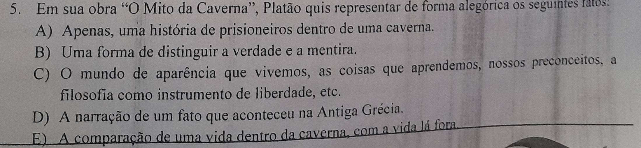 Em sua obra “O Mito da Caverna”, Platão quis representar de forma alegórica os seguintes fatos:
A) Apenas, uma história de prisioneiros dentro de uma caverna.
B) Uma forma de distinguir a verdade e a mentira.
C) O mundo de aparência que vivemos, as coisas que aprendemos, nossos preconceitos, a
filosofia como instrumento de liberdade, etc.
D) A narração de um fato que aconteceu na Antiga Grécia.
E) A comparação de uma vida dentro da caverna, com a vida lá fora.