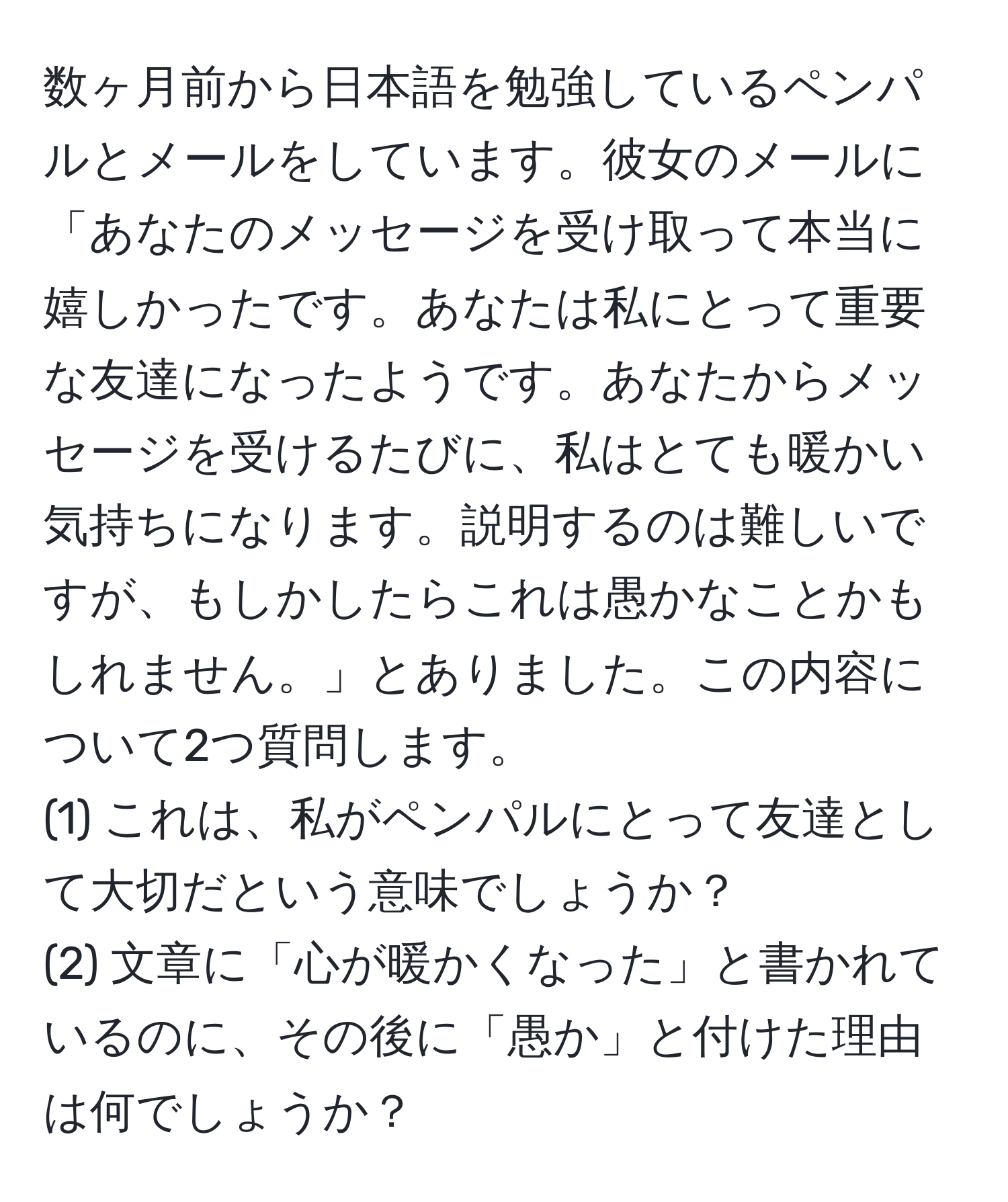 数ヶ月前から日本語を勉強しているペンパルとメールをしています。彼女のメールに「あなたのメッセージを受け取って本当に嬉しかったです。あなたは私にとって重要な友達になったようです。あなたからメッセージを受けるたびに、私はとても暖かい気持ちになります。説明するのは難しいですが、もしかしたらこれは愚かなことかもしれません。」とありました。この内容について2つ質問します。  
(1) これは、私がペンパルにとって友達として大切だという意味でしょうか？  
(2) 文章に「心が暖かくなった」と書かれているのに、その後に「愚か」と付けた理由は何でしょうか？