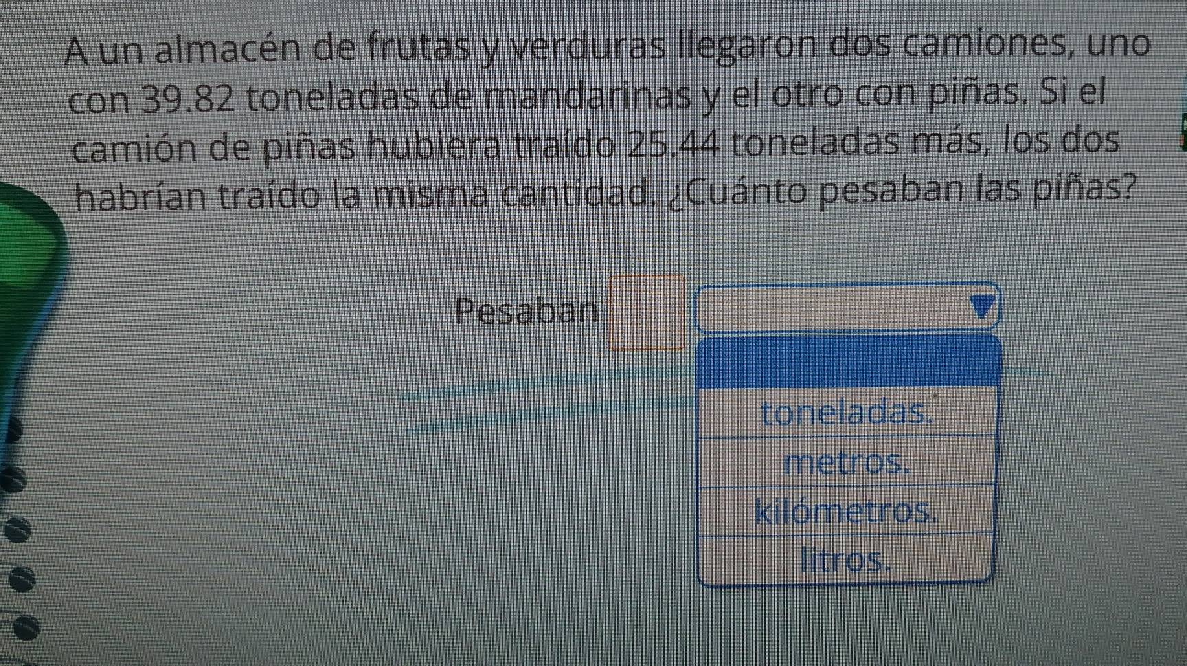 A un almacén de frutas y verduras llegaron dos camiones, uno 
con 39.82 toneladas de mandarinas y el otro con piñas. Si el 
camión de piñas hubiera traído 25.44 toneladas más, los dos 
habrían traído la misma cantidad. ¿Cuánto pesaban las piñas? 
Pesaban 
toneladas. 
metros. 
kilómetros. 
litros.