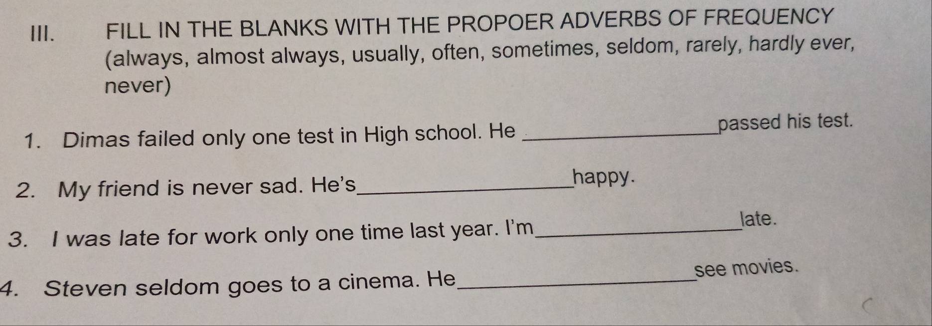 FILL IN THE BLANKS WITH THE PROPOER ADVERBS OF FREQUENCY 
(always, almost always, usually, often, sometimes, seldom, rarely, hardly ever, 
never) 
1. Dimas failed only one test in High school. He _passed his test. 
2. My friend is never sad. He's_ 
happy. 
3. I was late for work only one time last year. I'm_ 
late. 
4. Steven seldom goes to a cinema. He _see movies.