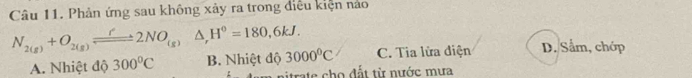 Phản ứng sau không xảy ra trong điều kiện nào
N_2(g)+O_2(g)leftharpoons 2NO_(g)Delta _rH^0=180,6kJ. 3000°C C. Tia lửa điện D. Sẩm, chớp
A. Nhiệt độ 300°C B. Nhiệt độ
itrate cho đất từ nước mưa