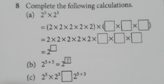 Complete the following calculations. 
(a) 2^5* 2^3
=(2* 2* 2* 2* 2)* (□ * □ * □ )
=2* 2* 2* 2* 2* □ * □ * □
=2^(□)
(b) 2^(5+3)=2^8
(c) 2^5* 2^3□ 2^(5+3)