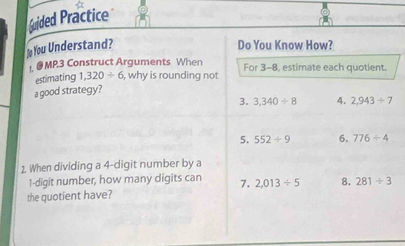 Guided Practice 
o You Understand? Do You Know How? 
1. @ MP.3 Construct Arguments When For 3-8, estimate each quotient. 
estimating 1,320/ 6 , why is rounding not 
a good strategy? 
3. 3,340/ 8 4. 2,943/ 7
5. 552/ 9 6, 776/ 4
1. When dividing a 4 -digit number by a
1 -digit number, how many digits can 7. 2,013/ 5 8. 281/ 3
the quotient have?