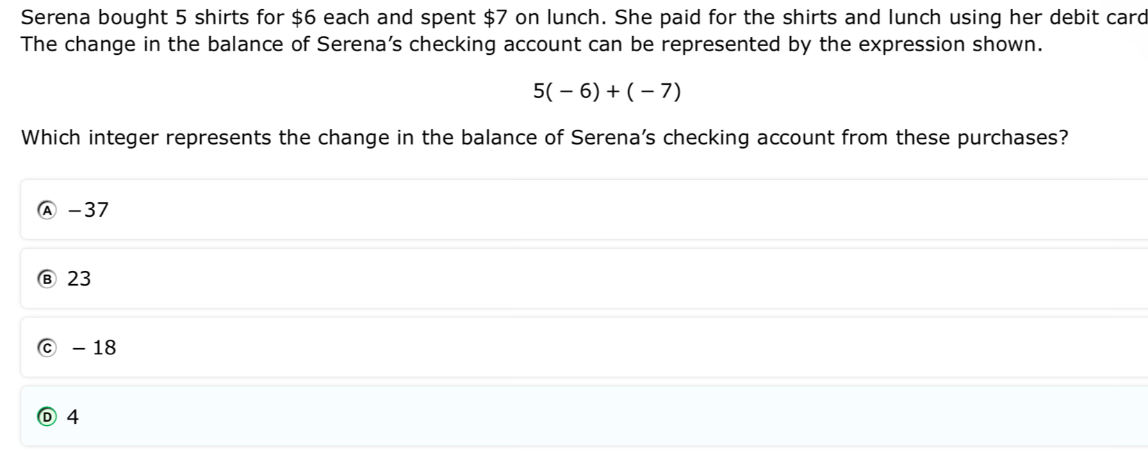 Serena bought 5 shirts for $6 each and spent $7 on lunch. She paid for the shirts and lunch using her debit card
The change in the balance of Serena's checking account can be represented by the expression shown.
5(-6)+(-7)
Which integer represents the change in the balance of Serena's checking account from these purchases?
Ⓐ - 37
Ⓑ 23
ⓒ -18
Ⓓ 4