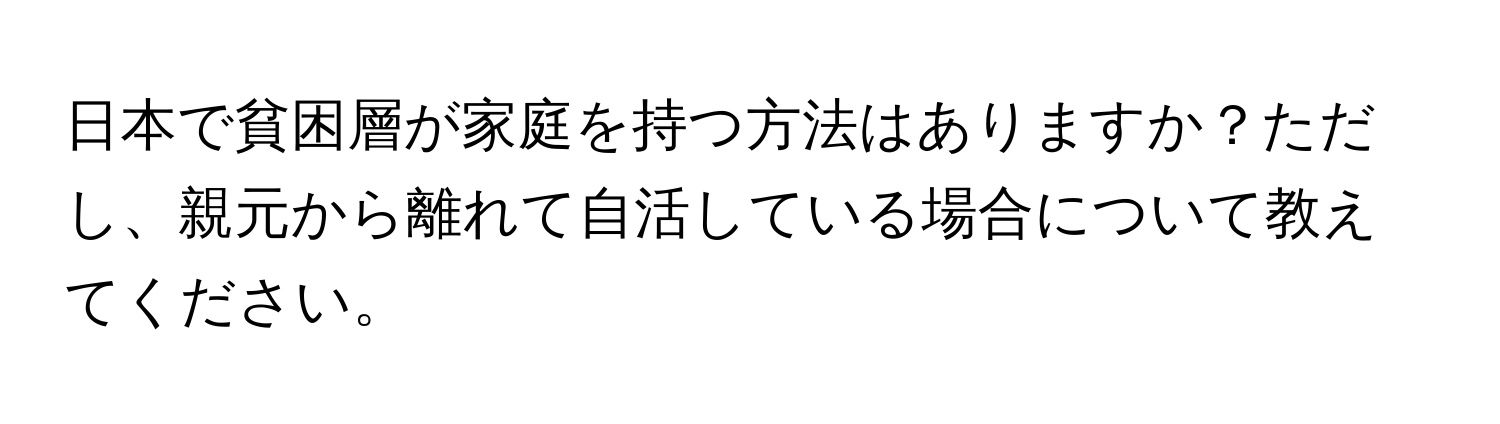 日本で貧困層が家庭を持つ方法はありますか？ただし、親元から離れて自活している場合について教えてください。