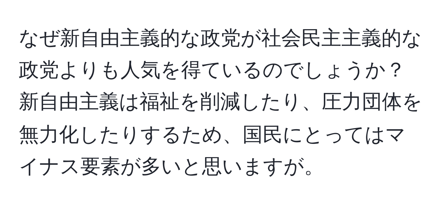 なぜ新自由主義的な政党が社会民主主義的な政党よりも人気を得ているのでしょうか？新自由主義は福祉を削減したり、圧力団体を無力化したりするため、国民にとってはマイナス要素が多いと思いますが。