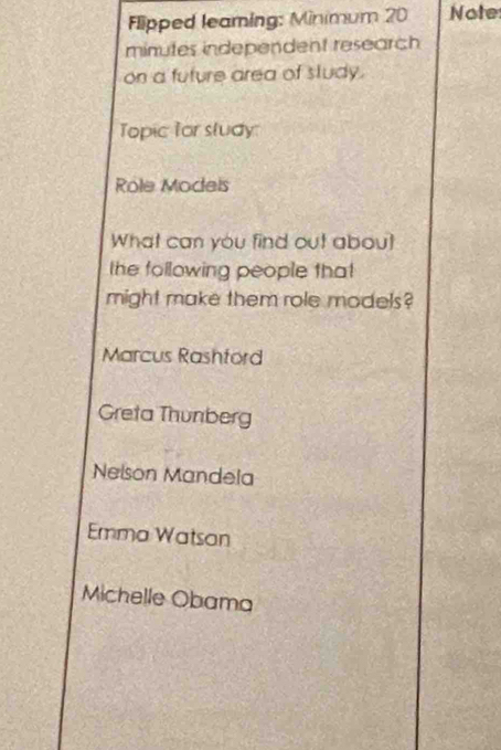 Flipped leaming: Minimum 20 Note
minutes independent research
on a future area of study.
Topic for sludy
Role Models
What can you find out about
the following people that
might make them role models?
Marcus Rashtord
Greta Thunberg
Nelson Mandela
Emma Watsan
Michelle Obama