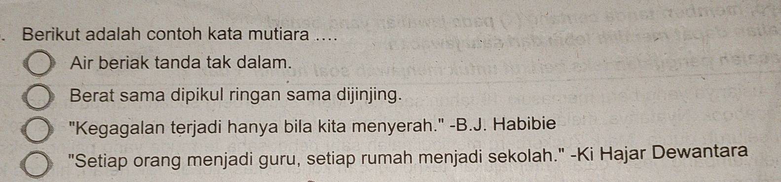 Berikut adalah contoh kata mutiara .... 
Air beriak tanda tak dalam. 
Berat sama dipikul ringan sama dijinjing. 
"Kegagalan terjadi hanya bila kita menyerah." -B.J. Habibie 
"Setiap orang menjadi guru, setiap rumah menjadi sekolah." -Ki Hajar Dewantara