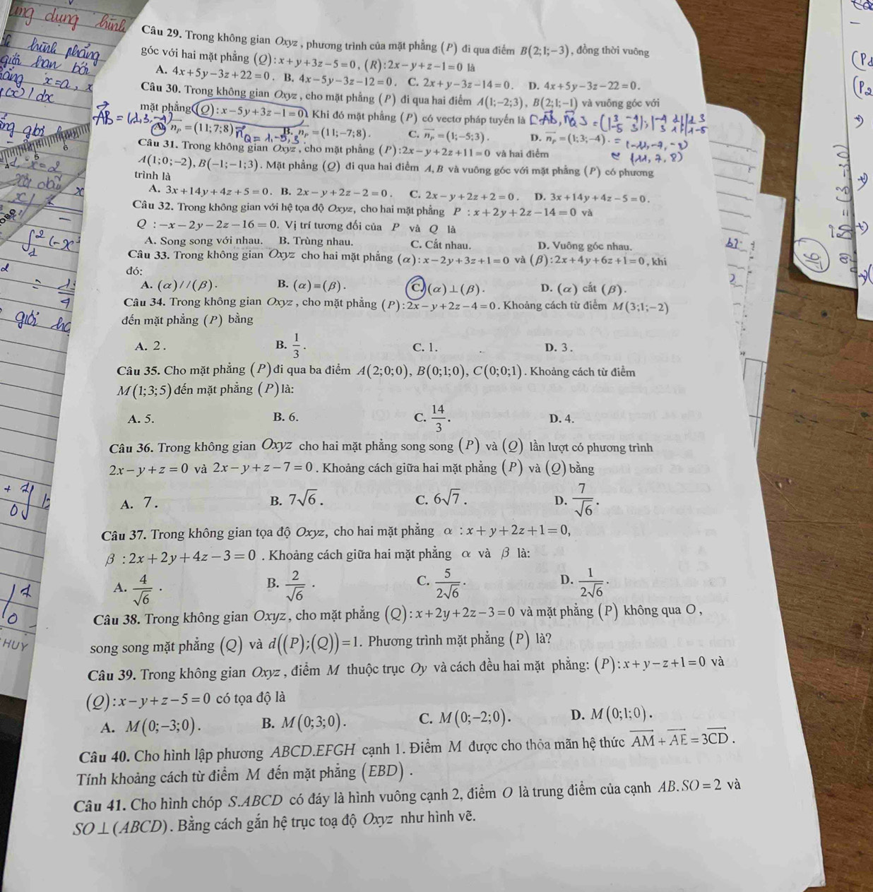 Trong không gian Oxyz , phương trình của mặt phẳng (P) đi qua điểm B(2;1;-3) , đồng thời vuông
góc với hai mặt phẳng (Q):x+y+3z-5=0,(R):2x-y+z-1=0 là
A. 4x+5y-3z+22=0. B. 4x-5y-3z-12=0. C. 2x+y-3z-14=0 D. 4x+5y-3z-22=0.
Câu 30. Trong không gian Oxyz , cho mặt phẳng (P) đi qua hai điểm A(1;-2;3),B(2;1;-1) và vuông góc với
mặt phẳng ( Q):x-5y+3z-1=0 Khi đó mặt phẳng (P) có vectơ pháp tuyến là
sqrt(n_p)=(11;7;8) vector n_Q=lambda _1-5,_3^n=(11;-7;8) C. vector n_p=(1;-5;3). D. vector n_p=(1;3;-4).
Câu 31. Trong không gian Oxyz , cho mặt phẳng (P):2x-y+2z+11=0 và hai điểm
A(1;0;-2),B(-1;-1;3). Mặt phẳng (Q) đi qua hai điểm A, B và vuông góc với mặt phẳng (P) có phương
trình là 3x+14y+4z-5=0.
A. 3x+14y+4z+5=0. B. 2x-y+2z-2=0 C. 2x-y+2z+2=0. D.
Câu 32. Trong không gian với hệ tọa độ Oxyz, cho hai mặt phẳng P:x+2y+2z-14=0 và
0 :-x-2y-2z-16=0. Vị trí tương đối của P và Q là
A. Song song với nhau. B. Trùng nhau. C. Cắt nhau. D. Vuông góc nhau.
Câu 33. Trong không gian Oxyz cho hai mặt phẳng (alpha ):x-2y+3z+1=0 và (beta ):2x+4y+6z+1=0 , khi
đó:
A. (alpha )//(beta ). B. (alpha )equiv (beta ). D. (alpha ) cắt (beta ).
(alpha )⊥ (beta ).
Câu 34. Trong không gian Oxyz , cho mặt phẳng (P):2x-y+2z-4=0. Khoảng cách từ điểm M(3;1;-2)
đến mặt phẳng (P) bằng
A. 2 . B.  1/3 . C. 1. D. 3 .
Câu 35. Cho mặt phẳng (P) ) đi qua ba điểm A(2;0;0),B(0;1;0),C(0;0;1). Khoảng cách từ điểm
M(1;3;5) đến mặt phẳng (P)là:
A. 5. B. 6. C.  14/3 . D. 4.
Câu 36. Trong không gian Oxyz cho hai mặt phẳng song song (P) và (Q) lần lượt có phương trình
2x-y+z=0 và 2x-y+z-7=0. Khoảng cách giữa hai mặt phẳng (P) và (Q) bằng
A. 7. B. 7sqrt(6). C. 6sqrt(7).
D.  7/sqrt(6) .
Câu 37. Trong không gian tọa độ Oxyz, cho hai mặt phẳng alpha :x+y+2z+1=0,
beta :2x+2y+4z-3=0. Khoảng cách giữa hai mặt phẳng α và β là:
C.
A.  4/sqrt(6) ·  2/sqrt(6) ·  5/2sqrt(6) ·  1/2sqrt(6) ·
B.
D.
Câu 38. Trong không gian Oxyz, cho mặt phẳng (Q) x+2y+2z-3=0 và mặt phẳng (P) không qua O,
HUY song song mặt phẳng (Q) và d((P);(Q))=1. Phương trình mặt phẳng (P) là?
Câu 39. Trong không gian Oxyz , điểm M thuộc trục Oy và cách đều hai mặt phẳng: (P) :x+y-z+1=0 và
(Q) :x-y+z-5=0 có tọa độ là
A. M(0;-3;0). B. M(0;3;0). C. M(0;-2;0). D. M(0;1;0).
Câu 40. Cho hình lập phương ABCD.EFGH cạnh 1. Điểm M được cho thỏa mãn hệ thức vector AM+vector AE=3vector CD.
Tính khoảng cách từ điểm M đến mặt phẳng (EBD) .
Câu 41. Cho hình chóp S.ABCD có đáy là hình vuông cạnh 2, điểm O là trung điểm của cạnh AB.SO=2 và
SO⊥ (ABCD) 0. Bằng cách gắn hệ trục toạ độ Oxyz như hình vẽ.