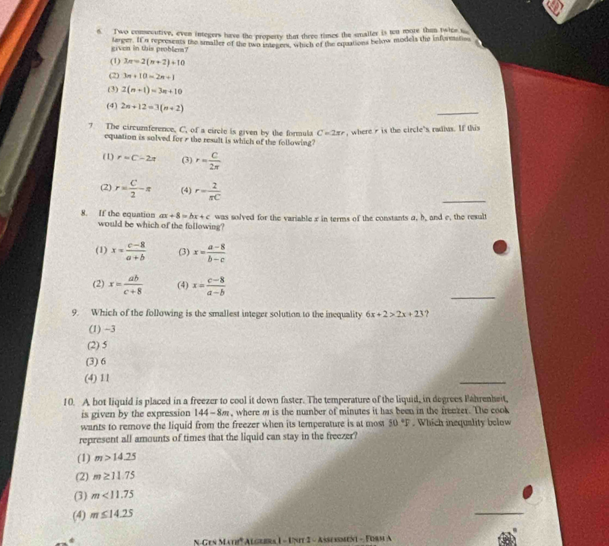 Two conseoutive, even integers have the property that three times the smaller is ton more than twice t
larger. If n represents the smaller of the two integers, which of the equations below models the informaties
given in this problem?
(1) 3π =2(π +2)+10
(2) 3n+10=2n+1
(3) 2(n+1)=3n+10
(4) 2n+12=3(n+2)
_
7 The circumference. C, of a circle is given by the formula C=2π r ,where is the circle's radius. If this
equation is solved for r the result is which of the following?
(1) r=C-2π (3) r= C/2π  
_
(2) r= C/2 π (4) r= 2/π C 
8. If the equation ax+8=bx+c was solved for the variable x in terms of the constants a, b, and e, the result
would be which of the following?
(1) x= (c-8)/a+b  (3) x= (a-8)/b-c 
_
(2) x= ab/c+8  (4) x= (c-8)/a-b 
9. Which of the following is the smallest integer solution to the inequality 6x+2>2x+23 ?
(1) −3
(2) 5
(3) 6
(4) 11
_
10. A hot Iiquid is placed in a freezer to cool it down faster. The temperature of the liquid, in degrees Fahrenheit,
is given by the expression 144-8m, where m is the number of minutes it has been in the freezer. The cook
wants to remove the liquid from the freezer when its temperature is at most 50°F. Which inequality below
represent all amounts of times that the liquid can stay in the freezer?
(1) m>14.25
(2) m≥ 11.75
(3) m<11.75
(4) m≤ 14.25
_
1A'D' * Algebra 1 - Unit 2 - Asseßment - Furm A