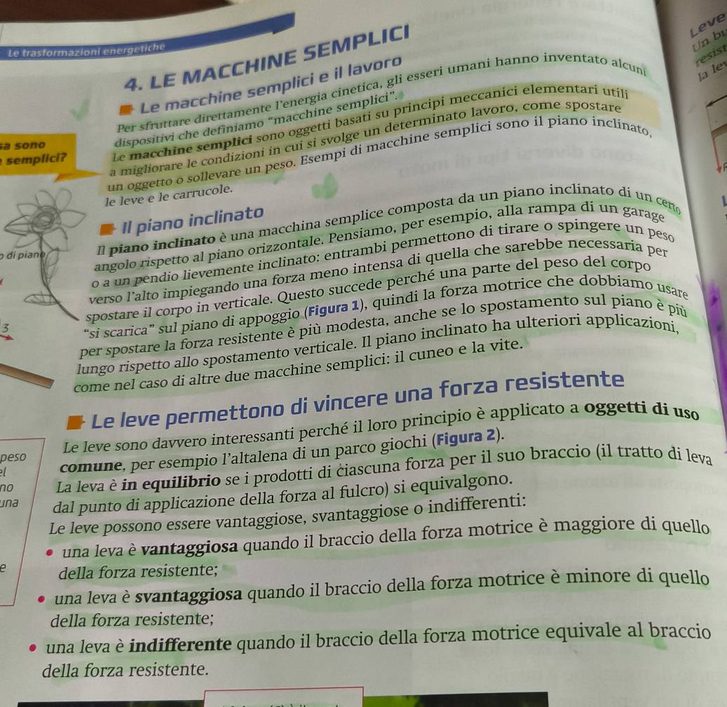 Le trasformazioni energetiche
4. LE MACCHINE SEMPLICI
Leve
Un bị
la le
Le macchine semplici e il lavoro
Per sfruttare direttamente l'energia cinetica, gli esseri umani hanno inventato alcun
resist
sa sono dispositivi che definiamo “macchine semplici”.
semplici?Le macchine semplici sono oggetti basati su principi meccanici elementari util
a migliorare le condizioni in cuí si svolge un determinato lavoro, come spostare
un oggetto o sollevare un peso. Esempi di macchine semplici sono il piano inclinato
le leve e le carrucole.
Il piano inclinato
o dí pianoIl piano inclinato è una macchina semplice composta da un piano inclinato di un certo
angolo rispetto al piano orizzontale. Pensiamo, per esempio, alla rampa di un garage
a un pendio lievemente inclinato: entrambi permettono di tirare o spingere un peso
ersø l’alto impiegando una forza meno intensa di quella che sarebbe necessaria per
postare il corpo in verticale. Questo succede perché una parte del peso del corpo
i scarica” sul piano di appoggio (Figura 1), quindi la forza motrice che dobbiamo usare
r spostare la forza resistente è più modesta, anche se lo spostamento sul piano è più
go rispetto allo spostamento verticale. Il piano inclinato ha ulteriori applicazioni,
e nel caso di altre due macchine semplici: il cuneo e la vite.
Le leve permettono di vincere una forza resistente
peso Le leve sono davvero interessanti perché il loro principio è applicato a oggetti di uso
comune, per esempio l’altalena di un parco giochi (Figura 2).
no La leva è in equilibrio se i prodotti di ciascuna forza per il suo braccio (il tratto di leva
una dal punto di applicazione della forza al fulcro) si equivalgono.
Le leve possono essere vantaggiose, svantaggiose o indifferenti:
una leva è vantaggiosa quando il braccio della forza motrice è maggiore di quello
e della forza resistente;
una leva è svantaggiosa quando il braccio della forza motrice è minore di quello
della forza resistente;
una leva è indifferente quando il braccio della forza motrice equivale al braccio
della forza resistente.