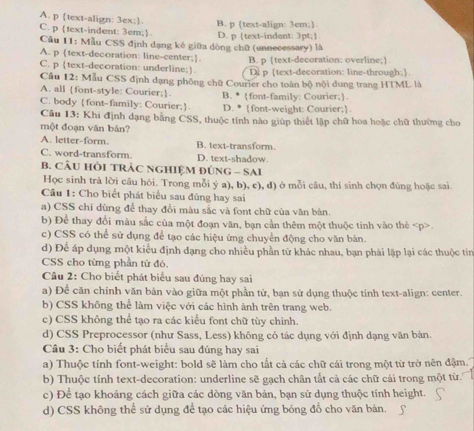 A. p text-align: 3ex;. B. p text-align: 3cm;.
C. p text-indent: 3em;
D. p text-indent: 3pt;
Câu 11: Mẫu CSS định dạng kế giữa dòng chữ (unnecessary) là
A. p text-decoration: line-center;. B. p text-decoration: overline;.
C. p text-decoration: underline;.
D p text-decoration: line-through;.
Câu 12: Mẫu CSS định dạng phống chữ Courier cho toàn bộ nội dung trang HTML là
A. all font-style: Courier;. B. * font-family: Courier;.
C. body font-family: Courier;. D. * font-weight: Courier;.
Câu 13: Khi định dạng bằng CSS, thuộc tính nào giúp thiết lập chữ hoa hoặc chữ thường cho
một đoạn văn bản?
A. letter-form. B. text-transform.
C. word-transform. D. text-shadow.
B. CÂU HỏI TRÁC NGHIỆM ĐÚNG - SAI
Học sinh trả lời câu hỏi. Trong mỗi ý a), b), c), d) ở mỗi câu, thí sinh chọn đúng hoặc sai.
Câu 1: Cho biết phát biểu sau đủng hay sai
a) CSS chỉ dùng để thay đổi màu sắc và font chữ của văn bản.
b) Để thay đổi màu sắc của một đoạn văn, bạn cần thêm một thuộc tính vào thẻ.
c) CSS có thể sử dụng để tạo các hiệu ứng chuyển động cho văn bản.
d) Để áp dụng một kiểu định đạng cho nhiều phần tử khác nhau, bạn phải lặp lại các thuộc tin
CSS cho từng phần tử đó.
Câu 2: Cho biết phát biểu sau đúng hay sai
a) Để căn chỉnh văn bản vào giữa một phần tử, bạn sử dụng thuộc tính text-align: center.
b) CSS không thể làm việc với các hình ảnh trên trang web.
c) CSS không thể tạo ra các kiểu font chữ tùy chỉnh.
d) CSS Preprocessor (như Sass, Less) không có tác dụng với định dạng văn bản.
Câu 3: Cho biết phát biểu sau đúng hay sai
a) Thuộc tính font-weight: bold sẽ làm cho tất cả các chữ cái trong một từ trở nên đậm.
b) Thuộc tính text-decoration: underline sẽ gạch chân tất cả các chữ cái trong một từ.
c) Để tạo khoảng cách giữa các dòng văn bản, bạn sử dụng thuộc tính height.
d) CSS không thể sử dụng để tạo các hiệu ứng bóng đồ cho văn bản.
