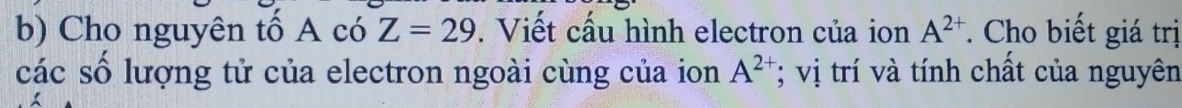 Cho nguyên tố A có Z=29. Viết cấu hình electron của ion A^(2+). Cho biết giá trị 
các số lượng tử của electron ngoài cùng của ion A^(2+); vị trí và tính chất của nguyên