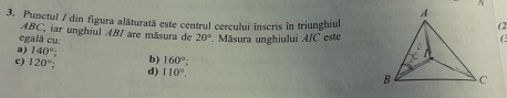 Punctul / din figura alăturată este centrul cercului înscris în triunghiul
(2
ABC, iar unghiul ABI are mãsura do 20° Măsura unghiului A/C este
egală cu:
C
a) 140° :
c) 120° b) 160°;
d) 110°,