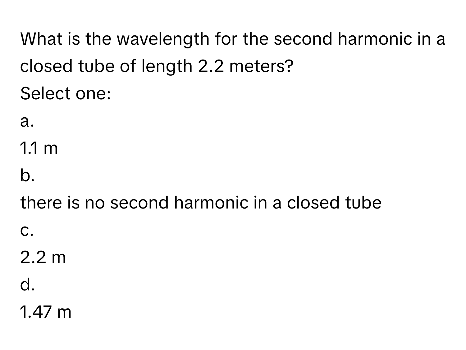 What is the wavelength for the second harmonic in a closed tube of length 2.2 meters?

Select one:

a.
1.1 m

b.
there is no second harmonic in a closed tube

c.
2.2 m

d.
1.47 m