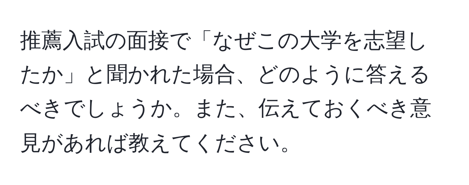 推薦入試の面接で「なぜこの大学を志望したか」と聞かれた場合、どのように答えるべきでしょうか。また、伝えておくべき意見があれば教えてください。