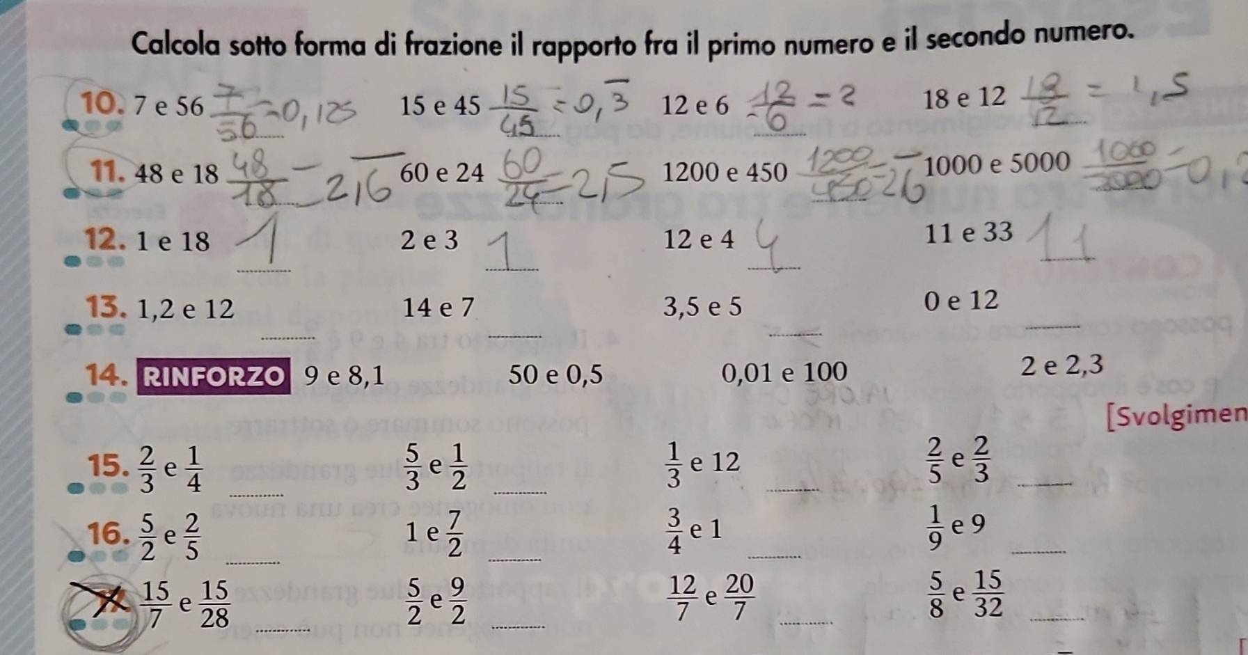 Calcola sotto forma di frazione il rapporto fra il primo numero e il secondo numero. 
10. 7 e 56 15 e 45 12 e 6
18 e 12
11. 48 e 18 60 e 24 1200 e 450
1000 e 5000
_ 
12. 1 e 18 2 e 3 12 e 4 11 e 33
_ 
_ 
_ 
13. 1, 2 e 12 14 e 7 3,5 e 5 0 e 12
_ 
_ 
_ 
_ 
14. RINFORZO 9 e 8,1 50 e 0,5 0, 01 e 100 2 e 2,3
[Svolgimen 
_ 
15.  2/3  e  1/4   5/3  e  1/2  _  1/3  e 12 _
 2/5  e  2/3  _ 
16.  5/2  e  2/5  _ 1 e  7/2  _  3/4  e 1 _  1/9  e 9 _
 15/7  e  15/28  _  5/2  e  9/2  _  12/7  e  20/7  _  5/8  e  15/32  _