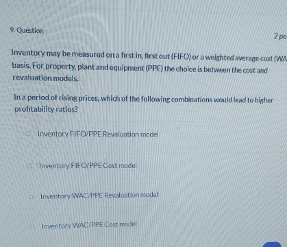 po
Inventory may be measured on a first in, first out (FIFO) or a weighted average cost (WA
basis. For property, plant and equipment (PPE) the choice is between the cost and
revaluation models.
In a period of rising prices, which of the following combinations would lead to higher
proftability ratios?
Inventory FIFO/PPE Revaluation model
Inventory FIFO/PPE Cost madel
Inventory WAC/PPE Revaluation model
Inventory WAC/PPE Cost model