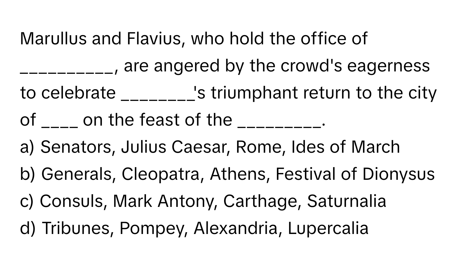 Marullus and Flavius, who hold the office of __________, are angered by the crowd's eagerness to celebrate ________'s triumphant return to the city of ____ on the feast of the _________.

a) Senators, Julius Caesar, Rome, Ides of March 
b) Generals, Cleopatra, Athens, Festival of Dionysus 
c) Consuls, Mark Antony, Carthage, Saturnalia 
d) Tribunes, Pompey, Alexandria, Lupercalia