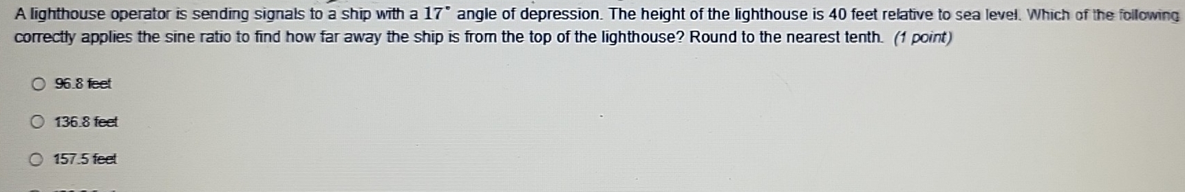 A lighthouse operator is sending signals to a ship with a 17 angle of depression. The height of the lighthouse is 40 feet relative to sea level. Which of the following
correctly applies the sine ratio to find how far away the ship is from the top of the lighthouse? Round to the nearest tenth. (1 point)
96.8 feet
136.8 feet
157.5 feet