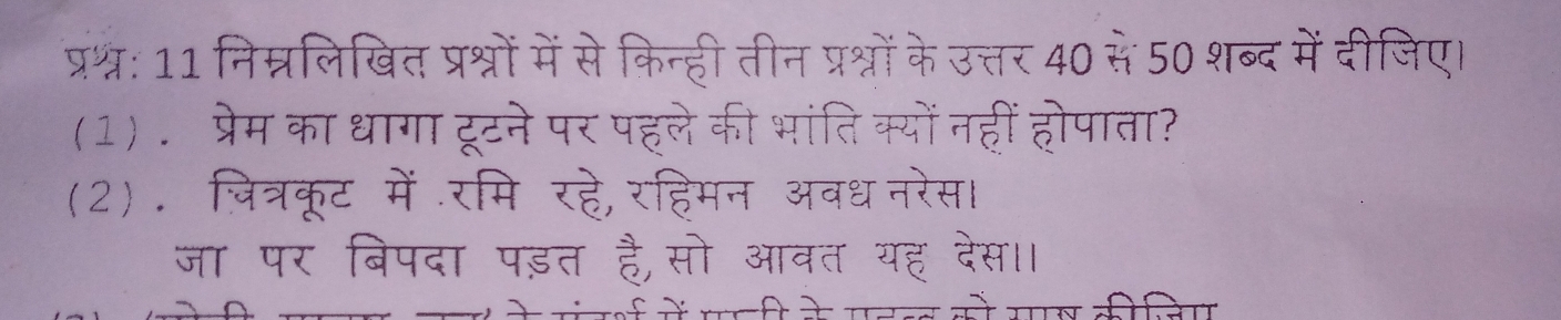 प्रश्: 11 निम्नलिखित प्रश्नों में से किन्ही तीन प्रश्नों के उत्तर 40 से 50 शब्द में दीजिए। 
(1) . प्रेम का धागा टूटने पर पहले की भांतिक्यों नहीं होपाता? 
(2). जित्रकूट में॰रमि रहे, रहिमन अवधनरेस 
जा पर बिपदा पड़त है,सो आवत यह देस।।