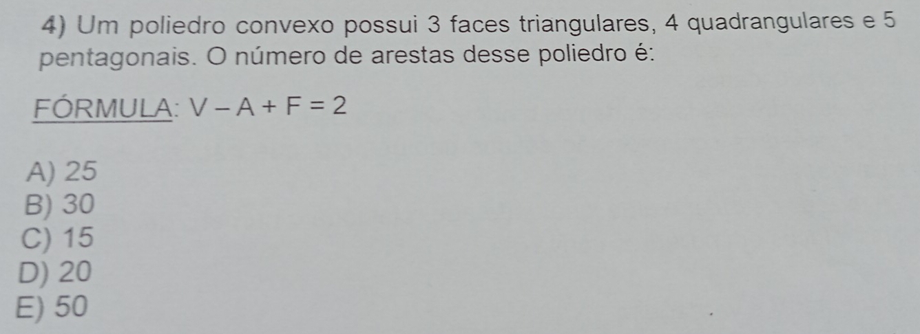 Um poliedro convexo possui 3 faces triangulares, 4 quadrangulares e 5
pentagonais. O número de arestas desse poliedro é:
FÓRMULA: V-A+F=2
A) 25
B) 30
C) 15
D) 20
E) 50