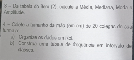 Da tabela do item (2), calcule a Média, Mediana, Moda e 
Amplitude. 
4 - Colete a tamanho da mão (em cm) de 20 colegas de sua 
turma e: 
a) Organize os dados em Rol. 
b) Construa uma tabela de frequência em intervalo de 
classes.