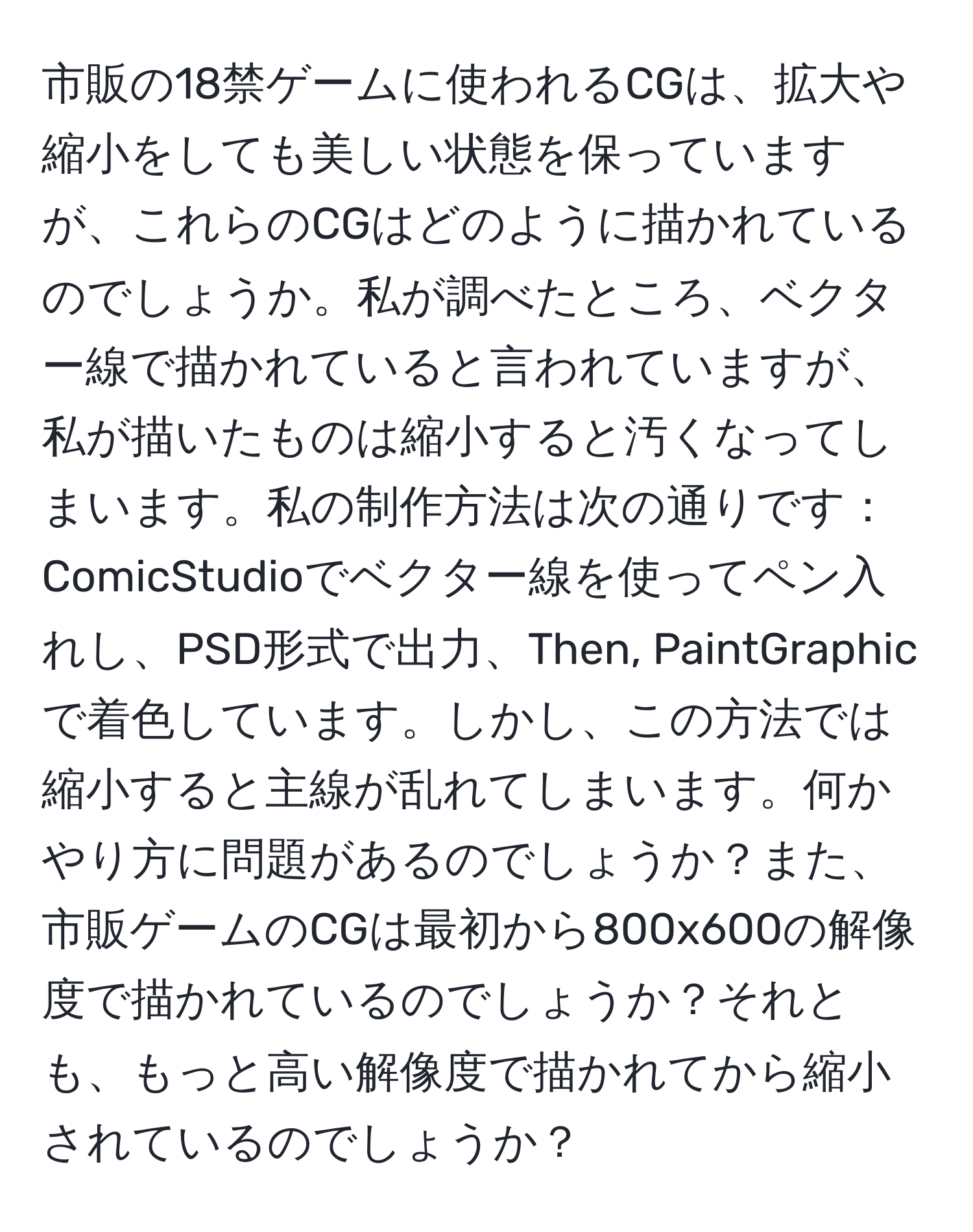 市販の18禁ゲームに使われるCGは、拡大や縮小をしても美しい状態を保っていますが、これらのCGはどのように描かれているのでしょうか。私が調べたところ、ベクター線で描かれていると言われていますが、私が描いたものは縮小すると汚くなってしまいます。私の制作方法は次の通りです：ComicStudioでベクター線を使ってペン入れし、PSD形式で出力、Then, PaintGraphicで着色しています。しかし、この方法では縮小すると主線が乱れてしまいます。何かやり方に問題があるのでしょうか？また、市販ゲームのCGは最初から800x600の解像度で描かれているのでしょうか？それとも、もっと高い解像度で描かれてから縮小されているのでしょうか？