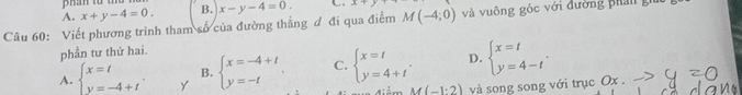 A. x+y-4=0. B.
Câu 60: Viết phương trình tham số của đường thẳng đ đi qua điểm x-y-4=0. C A+ M(-4;0) và vuông góc với đường phản giữ
phần tư thứ hai
A. beginarrayl x=t y=-4+tendarray.. Y beginarrayl x=-4+t y=-tendarray. C. beginarrayl x=t y=4+tendarray.. D. beginarrayl x=t y=4-tendarray.. 
B.
M(-1:2) và song song với trục Ox.