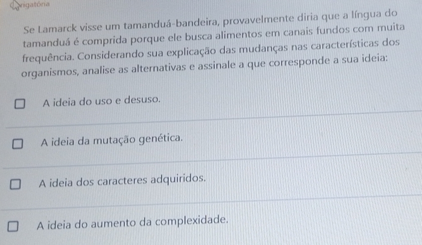 Corigatória
Se Lamarck visse um tamanduá-bandeira, provavelmente diria que a língua do
tamanduá é comprida porque ele busca alimentos em canais fundos com muita
frequência. Considerando sua explicação das mudanças nas características dos
organismos, analise as alternativas e assinale a que corresponde a sua ideia:
A ideia do uso e desuso.
A ideia da mutação genética.
A ideia dos caracteres adquiridos.
A ideia do aumento da complexidade.