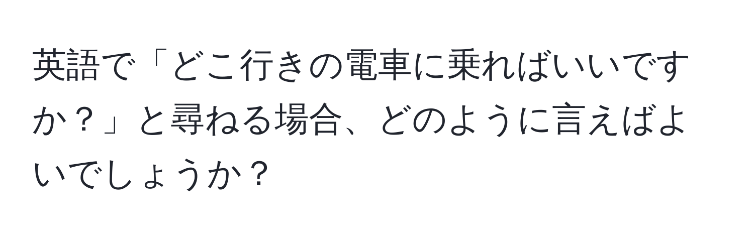 英語で「どこ行きの電車に乗ればいいですか？」と尋ねる場合、どのように言えばよいでしょうか？