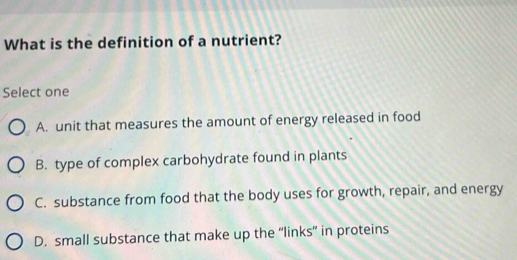 What is the definition of a nutrient?
Select one
A. unit that measures the amount of energy released in food
B. type of complex carbohydrate found in plants
C. substance from food that the body uses for growth, repair, and energy
D. small substance that make up the “links” in proteins