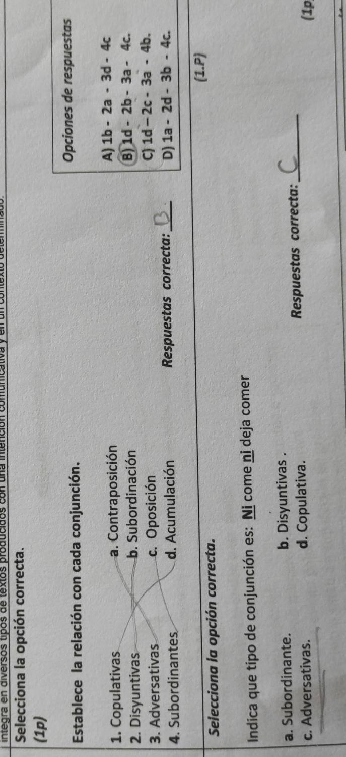 integra en diversós tipós de textos producidos con una inten
Selecciona la opción correcta.
(1p)
Establece la relación con cada conjunción.
Opciones de respuestas
1. Copulativas a. Contraposición A) 1b-2a-3d-4c
2. Disyuntivas b. Subordinación
B) 1d-2b-3a-4c.
3. Adversativas c. Oposición
C) 1d-2c-3a-4b. 
4. Subordinantes d. Acumulación Respuestas correcta:_ D) 1a-2d-3b-4c. 
(1.P)
Selecciona la opción correcta.
Indica que tipo de conjunción es: Ni come ni deja comer
a. Subordinante. b. Disyuntivas .
c. Adversativas. d. Copulativa. Respuestas correcta:_
(1p