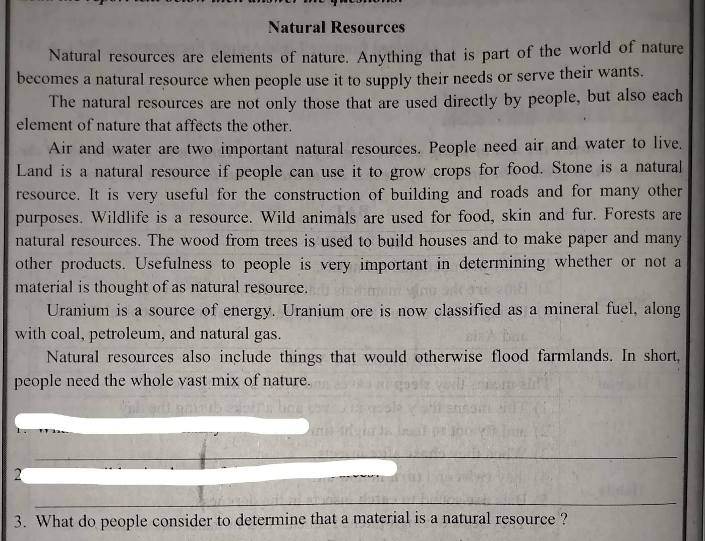 Natural Resources 
Natural resources are elements of nature. Anything that is part of the world of nature 
becomes a natural resource when people use it to supply their needs or serve their wants. 
The natural resources are not only those that are used directly by people, but also each 
element of nature that affects the other. 
Air and water are two important natural resources. People need air and water to live. 
Land is a natural resource if people can use it to grow crops for food. Stone is a natural 
resource. It is very useful for the construction of building and roads and for many other 
purposes. Wildlife is a resource. Wild animals are used for food, skin and fur. Forests are 
natural resources. The wood from trees is used to build houses and to make paper and many 
other products. Usefulness to people is very important in determining whether or not a 
material is thought of as natural resource. 
Uranium is a source of energy. Uranium ore is now classified as a mineral fuel, along 
with coal, petroleum, and natural gas. 
Natural resources also include things that would otherwise flood farmlands. In short, 
people need the whole vast mix of nature. 
_ 
2 
_ 
3. What do people consider to determine that a material is a natural resource ?