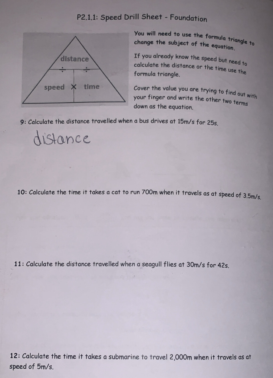 P2.1.1: Speed Drill Sheet - Foundation 
You will need to use the formula triangle to 
change the subject of the equation. 
If you already know the speed but need to 
calculate the distance or the time use the 
formula triangle. 
Cover the value you are trying to find out with 
your finger and write the other two terms 
down as the equation. 
9: Calculate the distance travelled when a bus drives at 15m/s for 25s. 
10: Calculate the time it takes a cat to run 700m when it travels as at speed of 3.5m/s. 
11: Calculate the distance travelled when a seagull flies at 30m/s for 42s. 
12: Calculate the time it takes a submarine to travel 2,000m when it travels as at 
speed of 5m/s.