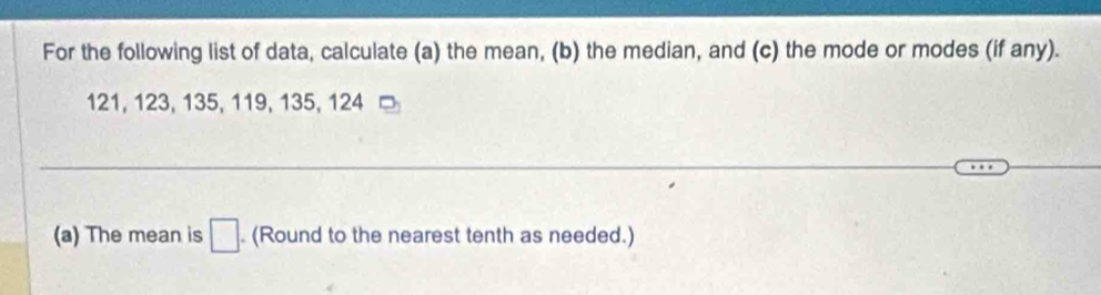 For the following list of data, calculate (a) the mean, (b) the median, and (c) the mode or modes (if any).
121, 123, 135, 119, 135, 124
(a) The mean is □. (Round to the nearest tenth as needed.)