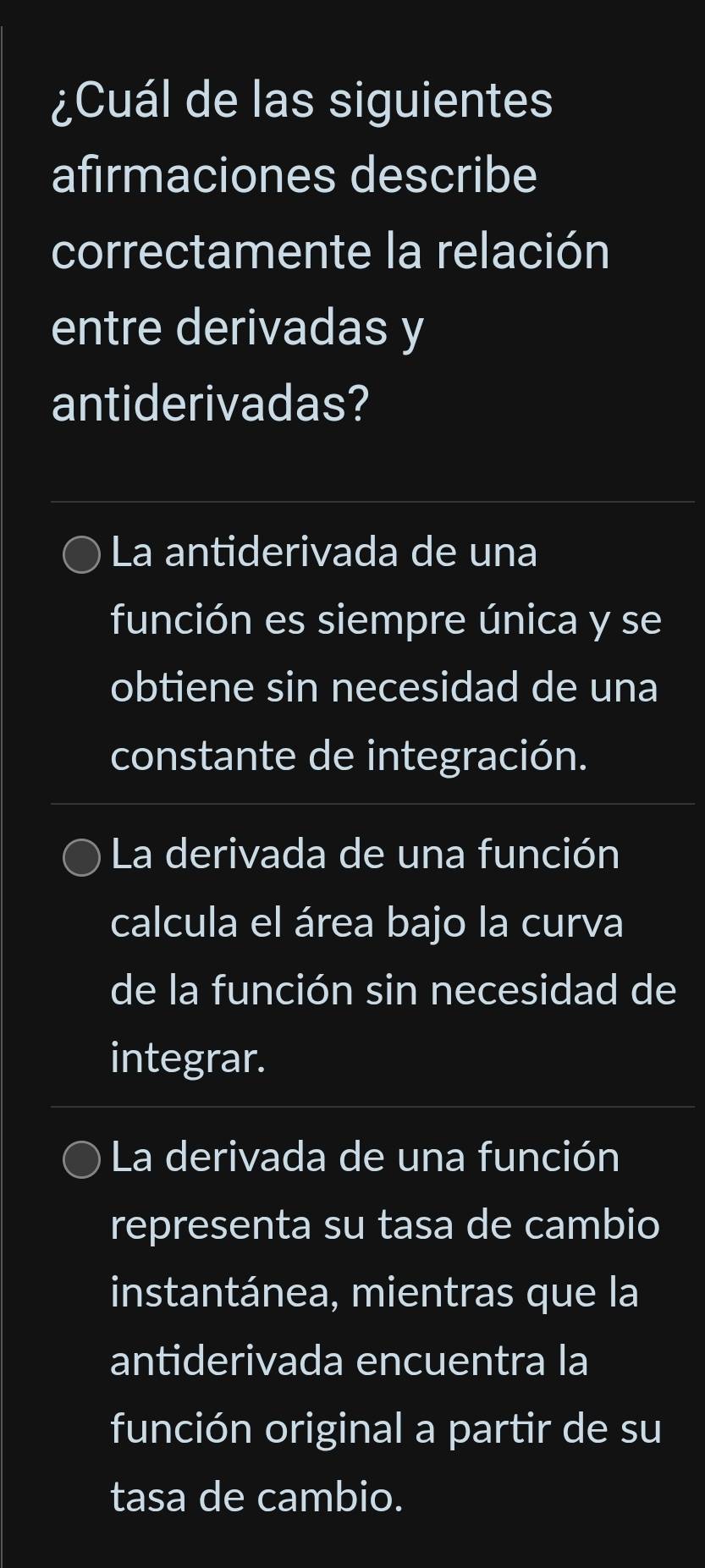 ¿Cuál de las siguientes
afirmaciones describe
correctamente la relación
entre derivadas y
antiderivadas?
La antiderivada de una
función es siempre única y se
obtiene sin necesidad de una
constante de integración.
La derivada de una función
calcula el área bajo la curva
de la función sin necesidad de
integrar.
La derivada de una función
representa su tasa de cambio
instantánea, mientras que la
antiderivada encuentra la
función original a partir de su
tasa de cambio.