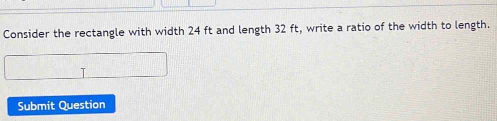 Consider the rectangle with width 24 ft and length 32 ft, write a ratio of the width to length. 
Submit Question