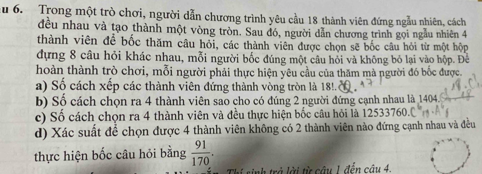 du 6. Trong một trò chơi, người dẫn chương trình yêu cầu 18 thành viên đứng ngẫu nhiên, cách 
đều nhau và tạo thành một vòng tròn. Sau đó, người dẫn chương trình gọi ngẫu nhiên 4
thành viên để bốc thăm câu hỏi, các thành viên được chọn sẽ bốc câu hỏi từ một hộp 
đựng 8 câu hỏi khác nhau, mỗi người bốc đúng một câu hỏi và không bỏ lại vào hộp. Đề 
hoàn thành trò chơi, mỗi người phải thực hiện yêu cầu của thăm mà người đó bốc được. 
a) Số cách xếp các thành viên đứng thành vòng tròn là 18. 
b) Số cách chọn ra 4 thành viên sao cho có đúng 2 người đứng cạnh nhau là 1404. 
c) Số cách chọn ra 4 thành viên và đều thực hiện bốc câu hỏi là 12533760.. 
d) Xác suất để chọn được 4 thành viên không có 2 thành viên nào đứng cạnh nhau và đều 
thực hiện bốc câu hỏi bằng  91/170 . 
Thí sinh trở lời từ câu 1 đến câu 4.