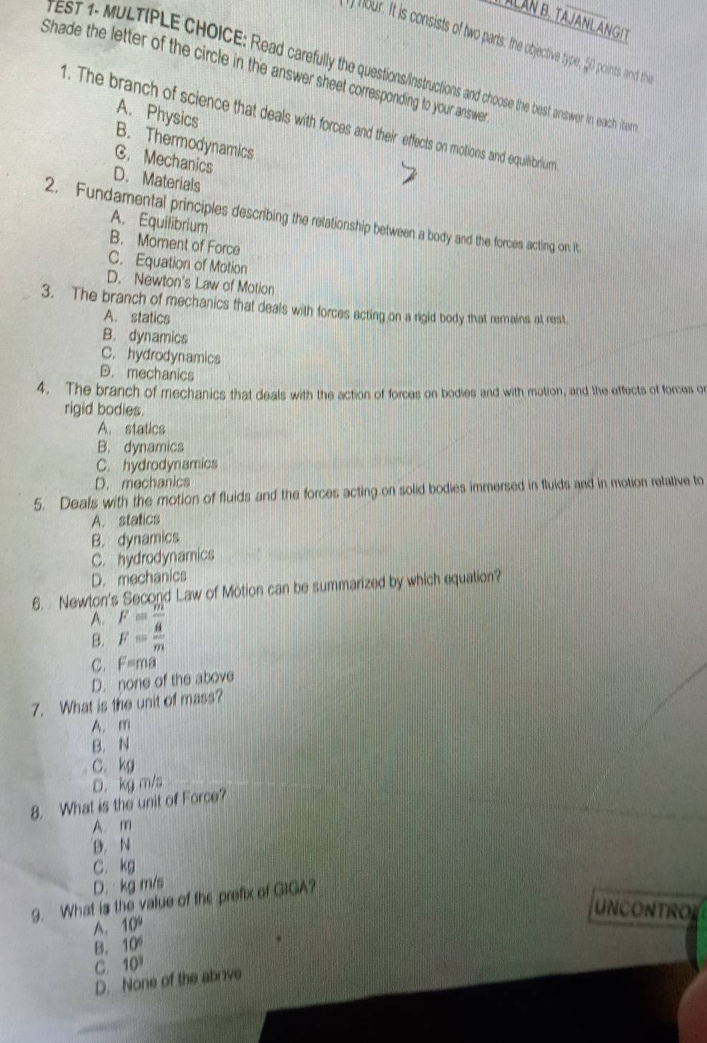 ALÀN B. TAJANL ANGIT
) hour. It is consists of two parts: the objective type, 50 points and thi
rest 1- MULTIPLE CHOICE: Read carefully the questions/instructions and choose the best answer in each ite
Shade the letter of the circle in the answer sheet corresponding to your answe
A. Physics
1. The branch of science that deals with forces and their effects on motions and equilhbrlumm
B. Thermodynamics
C. Mechanics
D. Materials
2. Fundamental principles describing the relationship between a body and the forces acting on it
A. Equilibrium
B. Moment of Force
C. Equation of Motion
D. Newton's Law of Motion
3. The branch of mechanics that deals with forces acting on a rigid body that remains at rest
A. statics
B. dynamics
C. hydrodynamics
D. mechanics
4. The branch of mechanics that deals with the action of forces on bodies and with motion, and the effects of forces or
rigid bodies.
A. statics
B. dynamics
C. hydrodynamics
D. mechanics
5. Deals with the motion of fluids and the forces acting on solid bodies immersed in fluids and in motion relative to
A. statics
B. dynamics
C. hydrodynamics
D. mechanics
6. Newton's Second Law of Motion can be summarized by which equation?
A. F=frac m
B. F= a/m 
C. F=ma
D. none of the above
7. What is the unit of mass?
A. m
B. N
C. kg
D. kg m/s
8. What is the unit of Force?
A. m
D. N
C. kg
D. kg m/s
9. What is the value of the prefix of GIGA?
uncOntrol
A. 10°
B. 10°
C. 10^3
D. None of the aboive