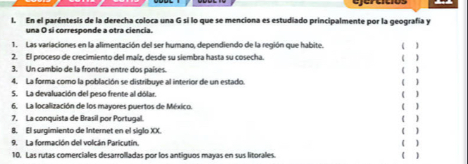 ejertítios 
1. En el paréntesis de la derecha coloca una G si lo que se menciona es estudiado principalmente por la geografía y 
una O si corresponde a otra ciencia. 
1. Las variaciones en la alimentación del ser humano, dependiendo de la región que habite. ( 1 
2. El proceso de crecimiento del maíz, desde su siembra hasta su cosecha. ( ) 
3. Un cambio de la frontera entre dos países. 
1 ) 
4. La forma como la población se distribuye al interior de un estado. (  
5. La devaluación del peso frente al dólar. ( ) 
6. La localización de los mayores puertos de México. 
7. La conquista de Brasil por Portugal. ( ) ( ) 
8. El surgimiento de Internet en el siglo XX. 
9. La formación del volcán Paricutín. ( ) ( ) 
10. Las rutas comerciales desarrolladas por los antiguos mayas en sus litorales. ( )