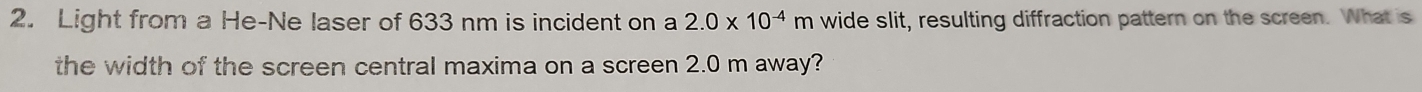 Light from a He-Ne laser of 633 nm is incident on a 2.0* 10^(-4)m wide slit, resulting diffraction pattern on the screen. What is 
the width of the screen central maxima on a screen 2.0 m away?